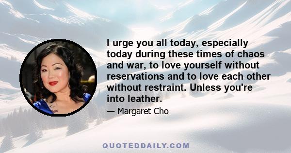 I urge you all today, especially today during these times of chaos and war, to love yourself without reservations and to love each other without restraint. Unless you're into leather.