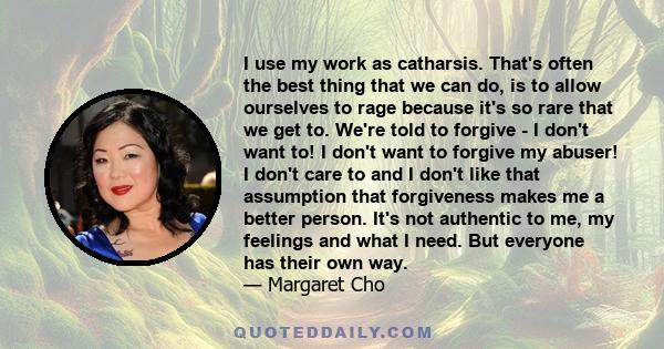 I use my work as catharsis. That's often the best thing that we can do, is to allow ourselves to rage because it's so rare that we get to. We're told to forgive - I don't want to! I don't want to forgive my abuser! I