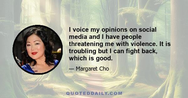 I voice my opinions on social media and I have people threatening me with violence. It is troubling but I can fight back, which is good.