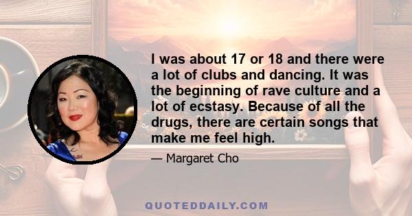 I was about 17 or 18 and there were a lot of clubs and dancing. It was the beginning of rave culture and a lot of ecstasy. Because of all the drugs, there are certain songs that make me feel high.