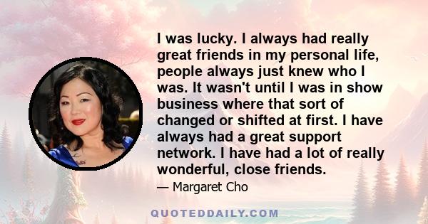 I was lucky. I always had really great friends in my personal life, people always just knew who I was. It wasn't until I was in show business where that sort of changed or shifted at first. I have always had a great