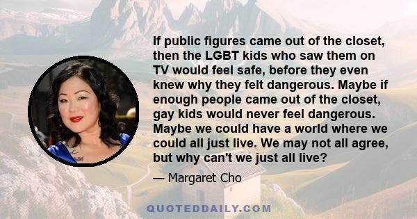 If public figures came out of the closet, then the LGBT kids who saw them on TV would feel safe, before they even knew why they felt dangerous. Maybe if enough people came out of the closet, gay kids would never feel