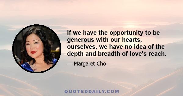 If we have the opportunity to be generous with our hearts, ourselves, we have no idea of the depth and breadth of love's reach.