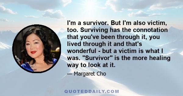 I'm a survivor. But I'm also victim, too. Surviving has the connotation that you've been through it, you lived through it and that's wonderful - but a victim is what I was. Survivor is the more healing way to look at it.