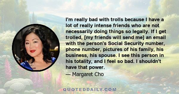 I'm really bad with trolls because I have a lot of really intense friends who are not necessarily doing things so legally. If I get trolled, [my friends will send me] an email with the person's Social Security number,