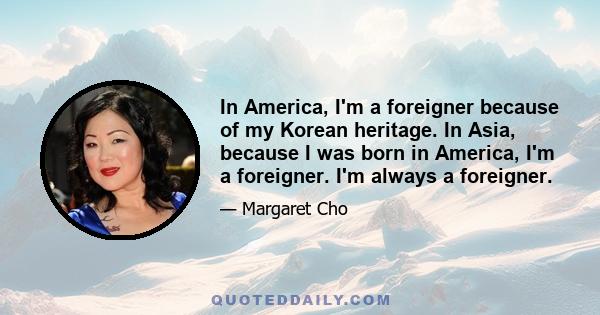 In America, I'm a foreigner because of my Korean heritage. In Asia, because I was born in America, I'm a foreigner. I'm always a foreigner.