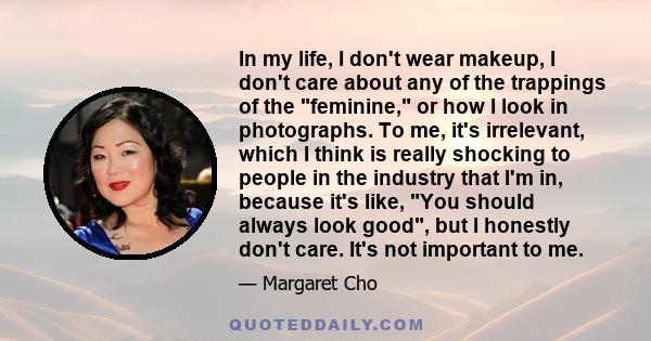 In my life, I don't wear makeup, I don't care about any of the trappings of the feminine, or how I look in photographs. To me, it's irrelevant, which I think is really shocking to people in the industry that I'm in,