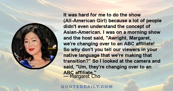 It was hard for me to do the show (All-American Girl) because a lot of people didn't even understand the concept of Asian-American. I was on a morning show and the host said, Awright, Margaret, we're changing over to an 