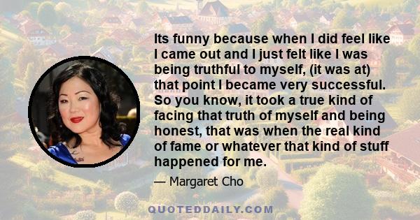 Its funny because when I did feel like I came out and I just felt like I was being truthful to myself, (it was at) that point I became very successful. So you know, it took a true kind of facing that truth of myself and 