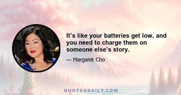 It’s like your batteries get low, and you need to charge them on someone else’s story.