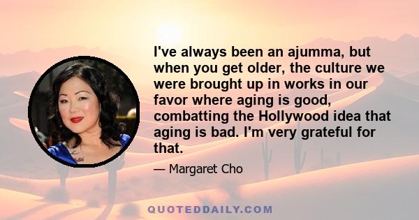 I've always been an ajumma, but when you get older, the culture we were brought up in works in our favor where aging is good, combatting the Hollywood idea that aging is bad. I'm very grateful for that.