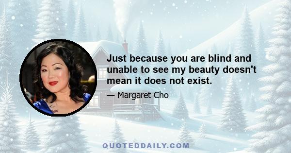 Just because you are blind and unable to see my beauty doesn't mean it does not exist.