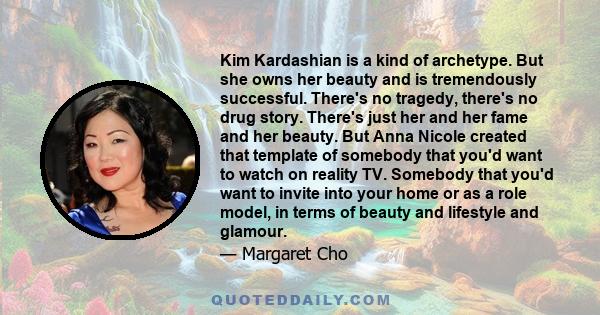 Kim Kardashian is a kind of archetype. But she owns her beauty and is tremendously successful. There's no tragedy, there's no drug story. There's just her and her fame and her beauty. But Anna Nicole created that