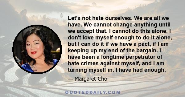 Let's not hate ourselves. We are all we have. We cannot change anything until we accept that. I cannot do this alone. I don't love myself enough to do it alone, but I can do it if we have a pact, if I am keeping up my