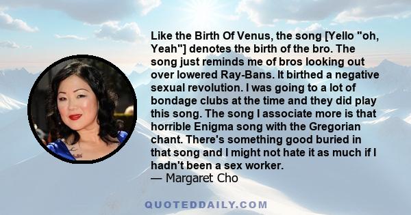 Like the Birth Of Venus, the song [Yello oh, Yeah] denotes the birth of the bro. The song just reminds me of bros looking out over lowered Ray-Bans. It birthed a negative sexual revolution. I was going to a lot of