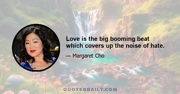 Love is the big booming beat which covers up the noise of hate.