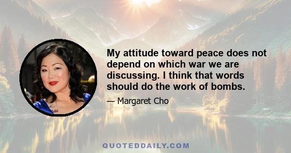 My attitude toward peace does not depend on which war we are discussing. I think that words should do the work of bombs.