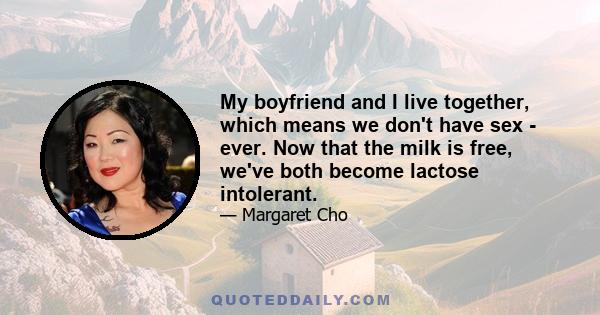 My boyfriend and I live together, which means we don't have sex - ever. Now that the milk is free, we've both become lactose intolerant.