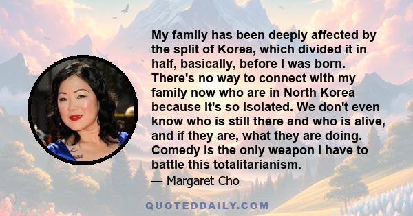 My family has been deeply affected by the split of Korea, which divided it in half, basically, before I was born. There's no way to connect with my family now who are in North Korea because it's so isolated. We don't