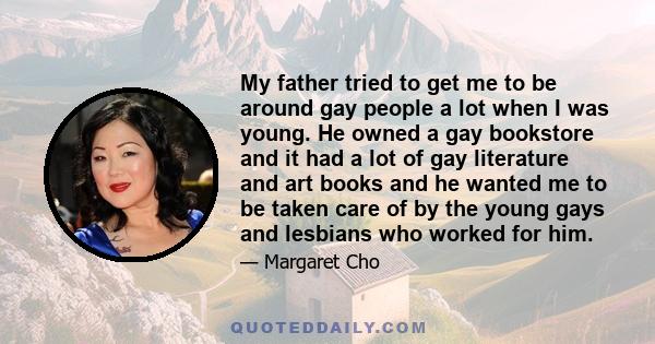 My father tried to get me to be around gay people a lot when I was young. He owned a gay bookstore and it had a lot of gay literature and art books and he wanted me to be taken care of by the young gays and lesbians who 