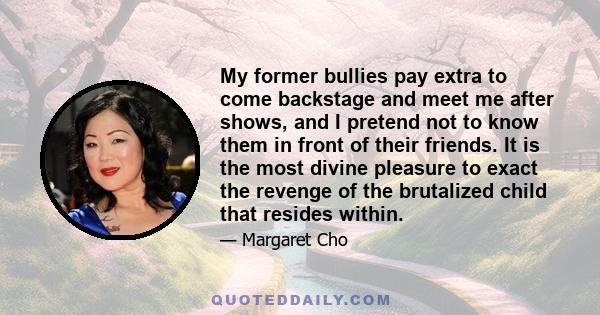 My former bullies pay extra to come backstage and meet me after shows, and I pretend not to know them in front of their friends. It is the most divine pleasure to exact the revenge of the brutalized child that resides