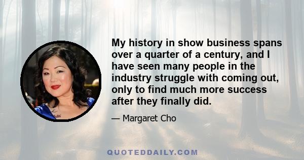 My history in show business spans over a quarter of a century, and I have seen many people in the industry struggle with coming out, only to find much more success after they finally did.