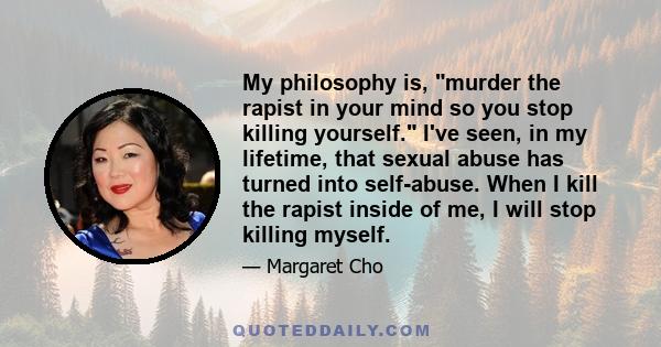 My philosophy is, murder the rapist in your mind so you stop killing yourself. I've seen, in my lifetime, that sexual abuse has turned into self-abuse. When I kill the rapist inside of me, I will stop killing myself.