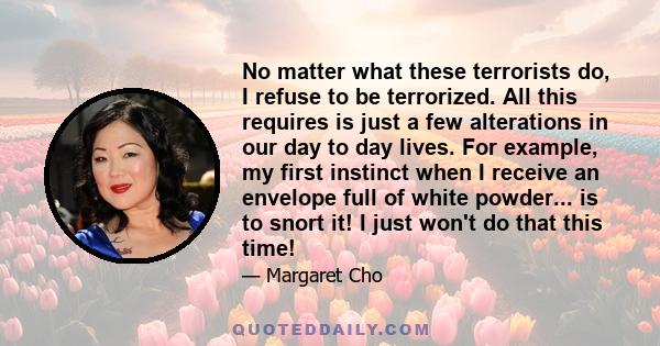 No matter what these terrorists do, I refuse to be terrorized. All this requires is just a few alterations in our day to day lives. For example, my first instinct when I receive an envelope full of white powder... is to 