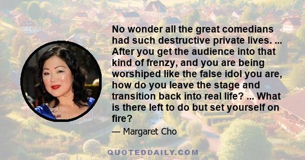 No wonder all the great comedians had such destructive private lives. ... After you get the audience into that kind of frenzy, and you are being worshiped like the false idol you are, how do you leave the stage and