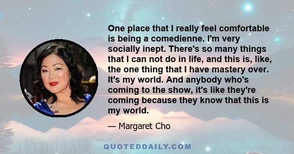 One place that I really feel comfortable is being a comedienne. I'm very socially inept. There's so many things that I can not do in life, and this is, like, the one thing that I have mastery over. It's my world. And