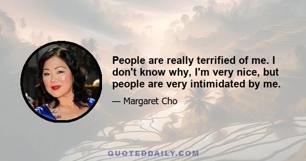 People are really terrified of me. I don't know why, I'm very nice, but people are very intimidated by me.