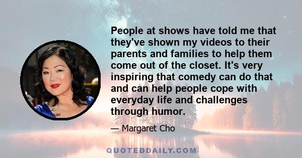 People at shows have told me that they've shown my videos to their parents and families to help them come out of the closet. It's very inspiring that comedy can do that and can help people cope with everyday life and