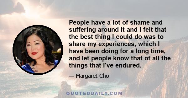 People have a lot of shame and suffering around it and I felt that the best thing I could do was to share my experiences, which I have been doing for a long time, and let people know that of all the things that I've