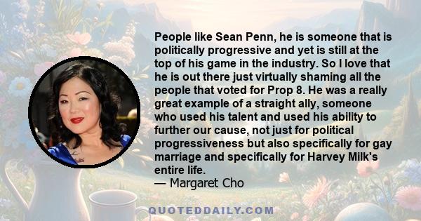 People like Sean Penn, he is someone that is politically progressive and yet is still at the top of his game in the industry. So I love that he is out there just virtually shaming all the people that voted for Prop 8.