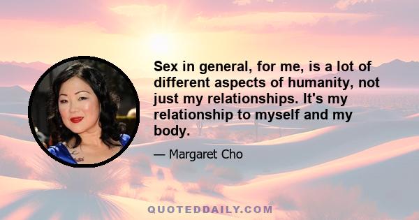 Sex in general, for me, is a lot of different aspects of humanity, not just my relationships. It's my relationship to myself and my body.