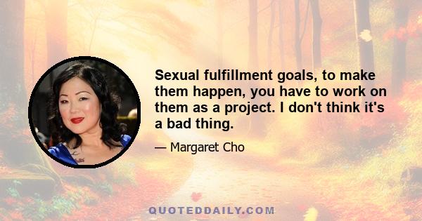 Sexual fulfillment goals, to make them happen, you have to work on them as a project. I don't think it's a bad thing.