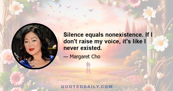 Silence equals nonexistence. If I don't raise my voice, it's like I never existed.