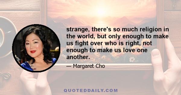 strange, there's so much religion in the world, but only enough to make us fight over who is right, not enough to make us love one another.