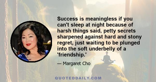 Success is meaningless if you can't sleep at night because of harsh things said, petty secrets sharpened against hard and stony regret, just waiting to be plunged into the soft underbelly of a 'friendship.'