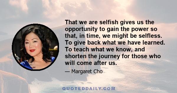 That we are selfish gives us the opportunity to gain the power so that, in time, we might be selfless. To give back what we have learned. To teach what we know, and shorten the journey for those who will come after us.