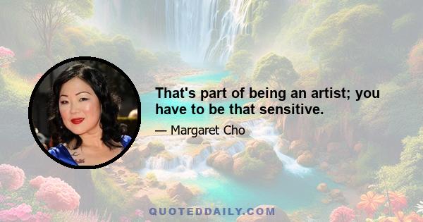 That's part of being an artist; you have to be that sensitive.