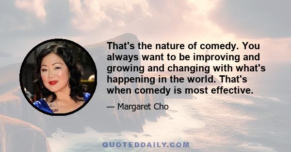 That's the nature of comedy. You always want to be improving and growing and changing with what's happening in the world. That's when comedy is most effective.