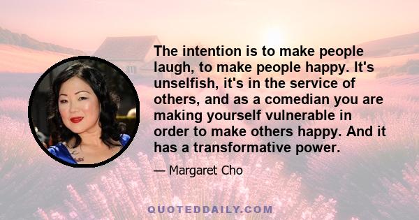 The intention is to make people laugh, to make people happy. It's unselfish, it's in the service of others, and as a comedian you are making yourself vulnerable in order to make others happy. And it has a transformative 