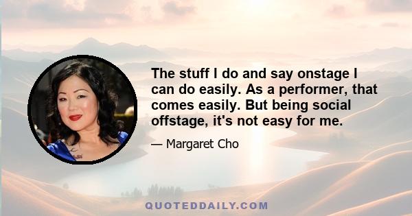 The stuff I do and say onstage I can do easily. As a performer, that comes easily. But being social offstage, it's not easy for me.