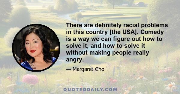 There are definitely racial problems in this country [the USA]. Comedy is a way we can figure out how to solve it, and how to solve it without making people really angry.