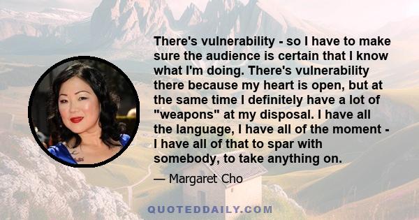 There's vulnerability - so I have to make sure the audience is certain that I know what I'm doing. There's vulnerability there because my heart is open, but at the same time I definitely have a lot of weapons at my