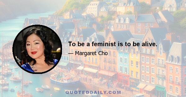 To be a feminist is to be alive.