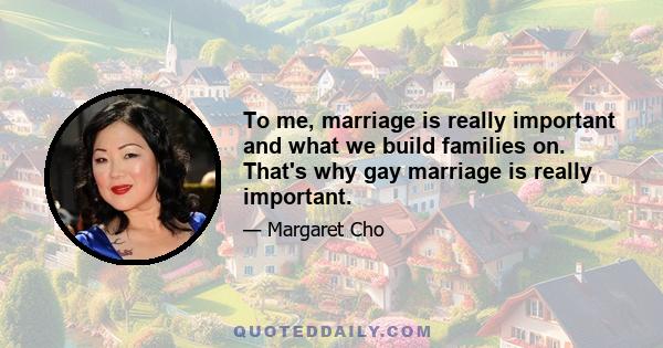 To me, marriage is really important and what we build families on. That's why gay marriage is really important.