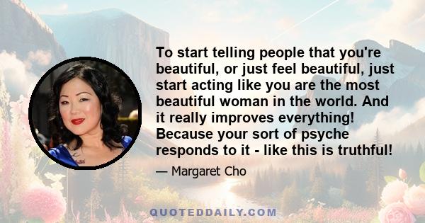 To start telling people that you're beautiful, or just feel beautiful, just start acting like you are the most beautiful woman in the world. And it really improves everything! Because your sort of psyche responds to it