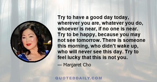 Try to have a good day today, wherever you are, whatever you do, whoever is near, if no one is near. Try to be happy, because you may not see tomorrow. There is someone this morning, who didn't wake up, who will never